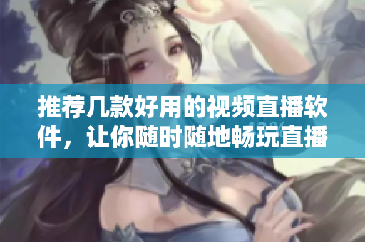 推荐几款好用的视频直播软件，让你随时随地畅玩直播乐趣
