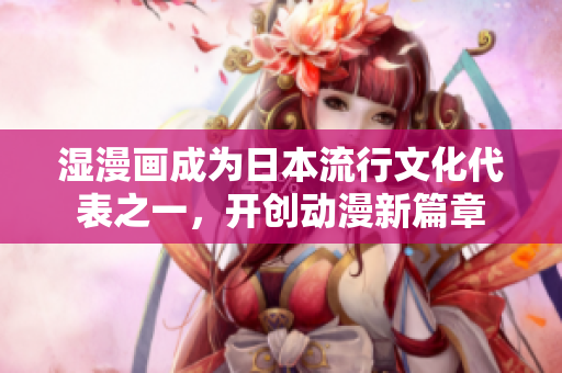 湿漫画成为日本流行文化代表之一，开创动漫新篇章