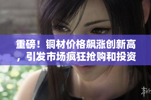 重磅！铜材价格飙涨创新高，引发市场疯狂抢购和投资热潮