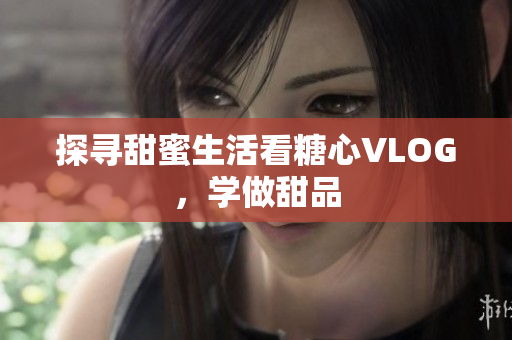 探寻甜蜜生活看糖心VLOG，学做甜品