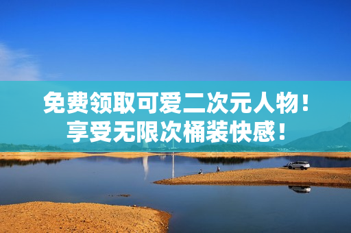 免费领取可爱二次元人物！享受无限次桶装快感！