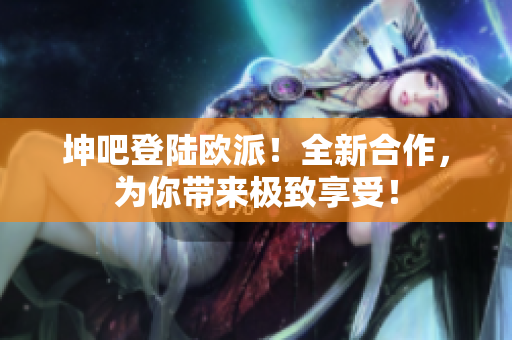 坤吧登陆欧派！全新合作，为你带来极致享受！