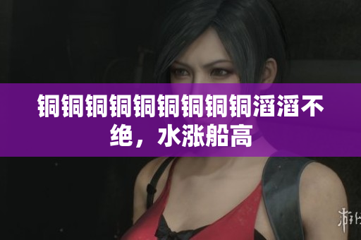 铜铜铜铜铜铜铜铜铜滔滔不绝，水涨船高
