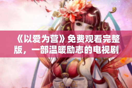 《以爱为营》免费观看完整版，一部温暖励志的电视剧