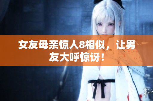 女友母亲惊人8相似，让男友大呼惊讶！