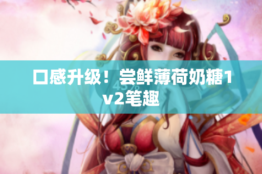 口感升级！尝鲜薄荷奶糖1v2笔趣