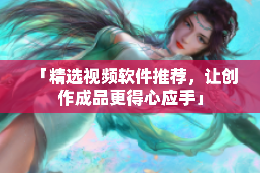 「精选视频软件推荐，让创作成品更得心应手」