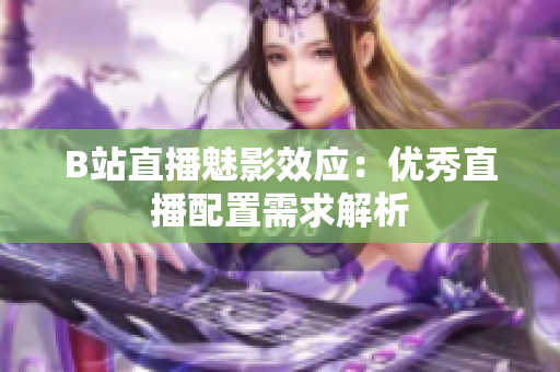 B站直播魅影效应：优秀直播配置需求解析