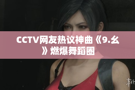 CCTV网友热议神曲《9.幺》燃爆舞蹈圈