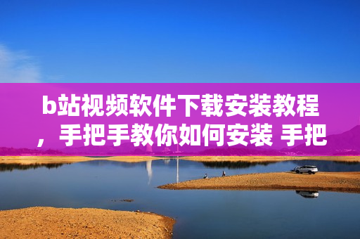 b站视频软件下载安装教程，手把手教你如何安装 手把手教你b站视频软件下载安装