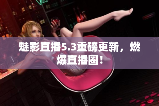 魅影直播5.3重磅更新，燃爆直播圈！