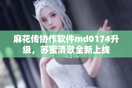 麻花传协作软件md0174升级，苏蜜清歌全新上线