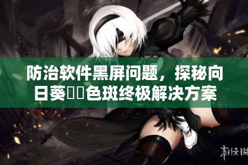 防治软件黑屏问题，探秘向日葵卍卍色斑终极解决方案