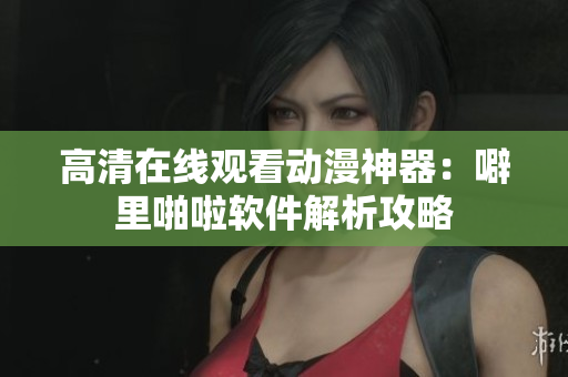 高清在线观看动漫神器：噼里啪啦软件解析攻略