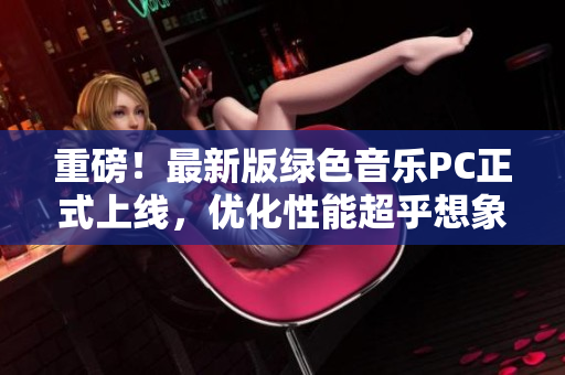 重磅！最新版绿色音乐PC正式上线，优化性能超乎想象