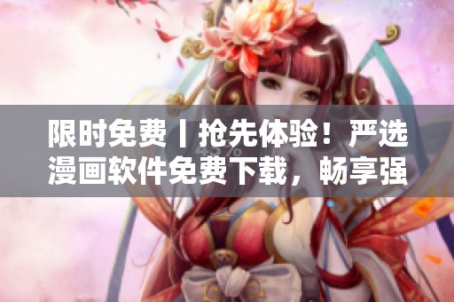 限时免费丨抢先体验！严选漫画软件免费下载，畅享强大功能与精彩弹幕