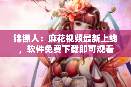 锦镖人：麻花视频最新上线，软件免费下载即可观看