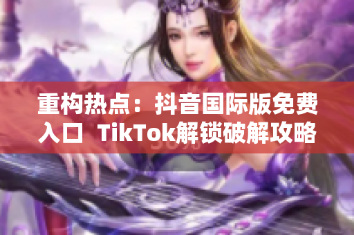 重构热点：抖音国际版免费入口  TikTok解锁破解攻略