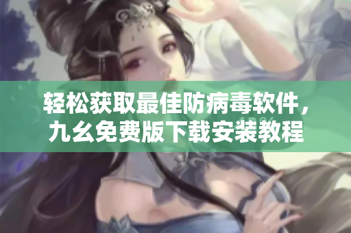 轻松获取最佳防病毒软件，九幺免费版下载安装教程