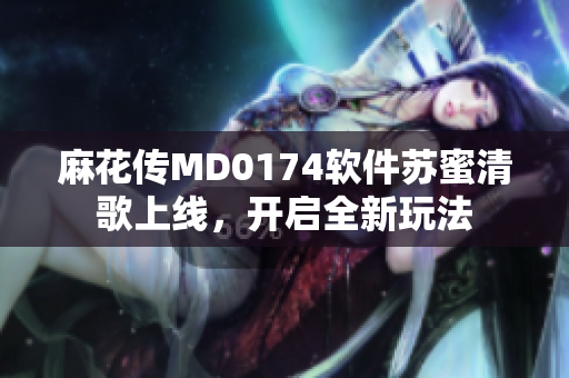 麻花传MD0174软件苏蜜清歌上线，开启全新玩法