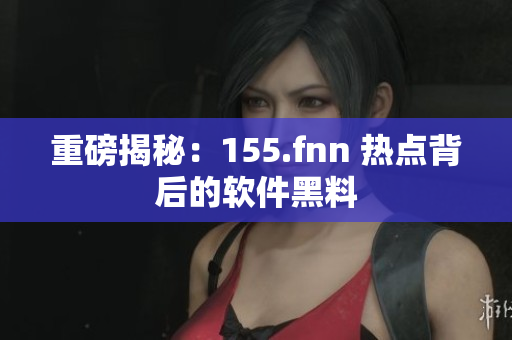 重磅揭秘：155.fnn 热点背后的软件黑料