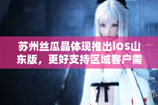苏州丝瓜晶体现推出iOS山东版，更好支持区域客户需求