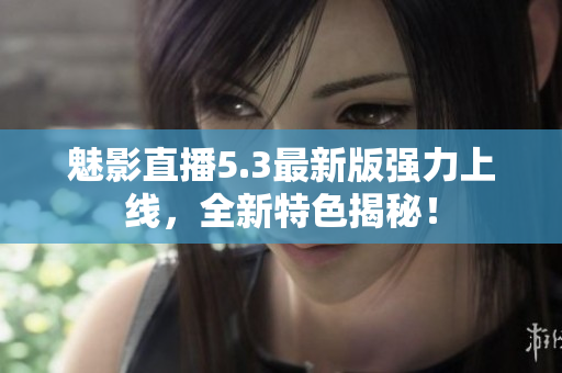 魅影直播5.3最新版强力上线，全新特色揭秘！