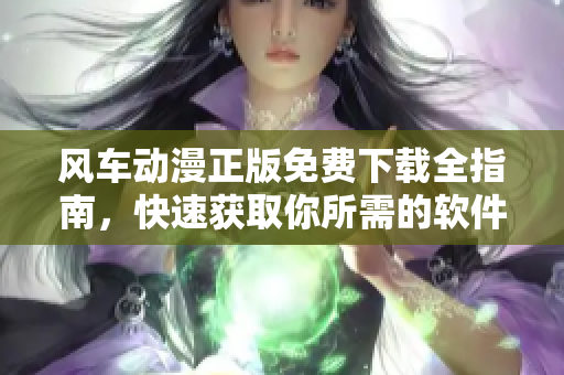 风车动漫正版免费下载全指南，快速获取你所需的软件！