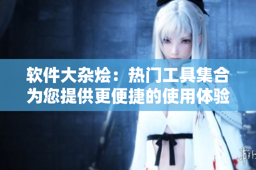 软件大杂烩：热门工具集合为您提供更便捷的使用体验