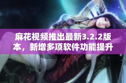 麻花视频推出最新3.2.2版本，新增多项软件功能提升