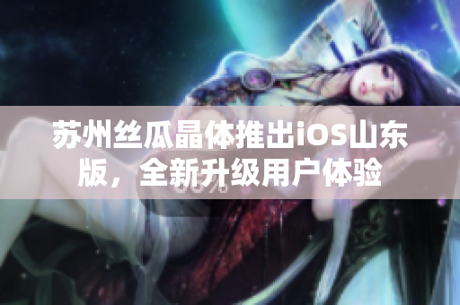 苏州丝瓜晶体推出iOS山东版，全新升级用户体验