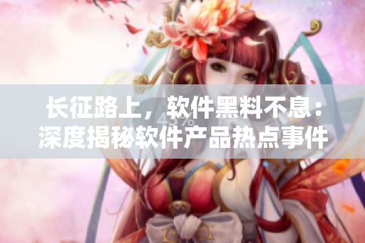 长征路上，软件黑料不息：深度揭秘软件产品热点事件