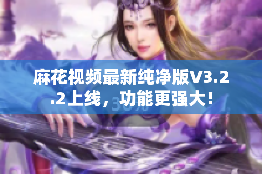 麻花视频最新纯净版V3.2.2上线，功能更强大！