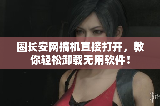 圈长安网搞机直接打开，教你轻松卸载无用软件！