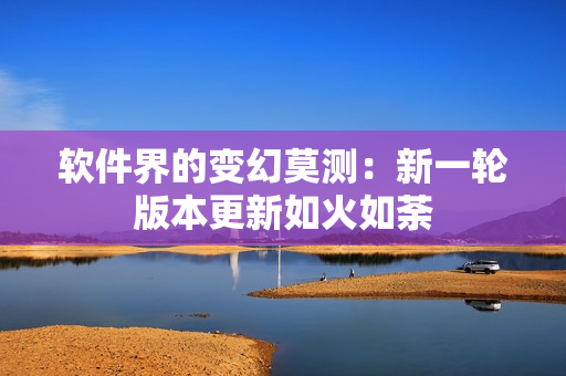 软件界的变幻莫测：新一轮版本更新如火如荼