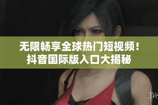 无限畅享全球热门短视频！抖音国际版入口大揭秘