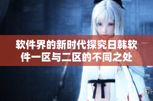 软件界的新时代探究日韩软件一区与二区的不同之处