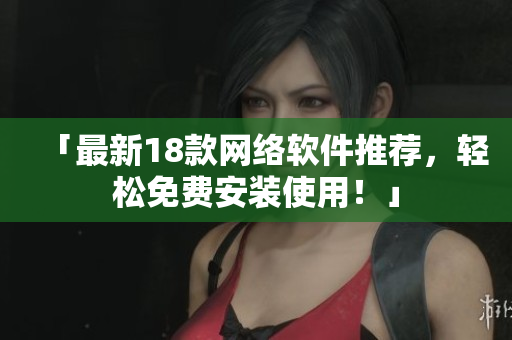 「最新18款网络软件推荐，轻松免费安装使用！」
