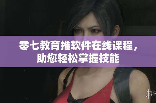 零七教育推软件在线课程，助您轻松掌握技能