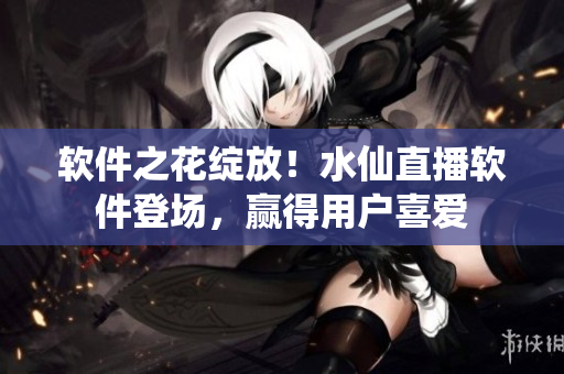 软件之花绽放！水仙直播软件登场，赢得用户喜爱