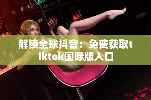 解锁全球抖音：免费获取tiktok国际版入口