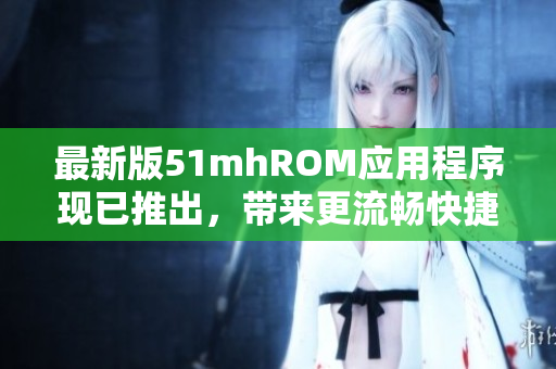 最新版51mhROM应用程序现已推出，带来更流畅快捷的使用体验