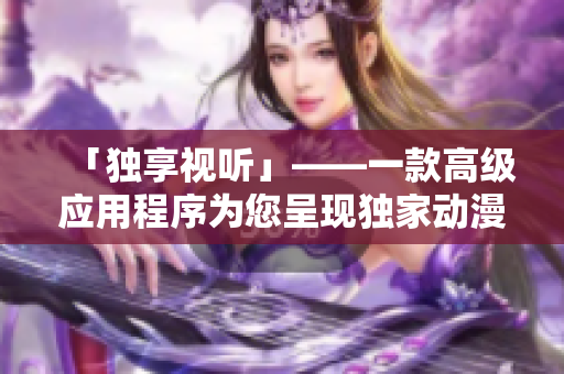 「独享视听」——一款高级应用程序为您呈现独家动漫资源