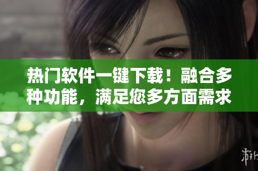 热门软件一键下载！融合多种功能，满足您多方面需求
