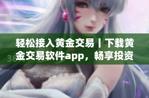 轻松接入黄金交易丨下载黄金交易软件app，畅享投资机会