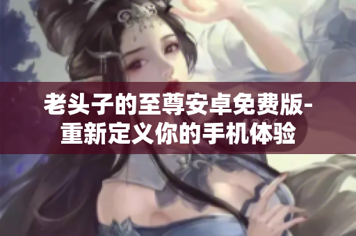 老头子的至尊安卓免费版-重新定义你的手机体验