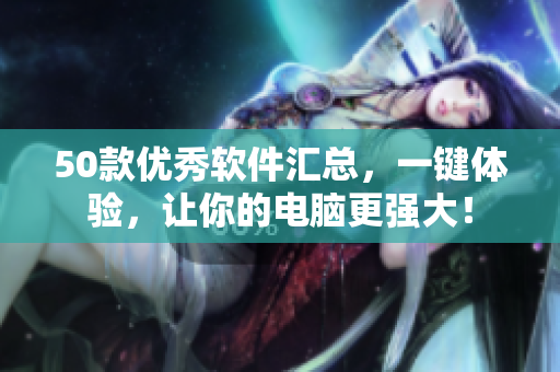 50款优秀软件汇总，一键体验，让你的电脑更强大！