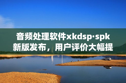 音频处理软件xkdsp·spk新版发布，用户评价大幅提升(1)