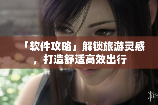 「软件攻略」解锁旅游灵感，打造舒适高效出行