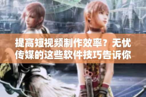 提高短视频制作效率？无忧传媒的这些软件技巧告诉你！